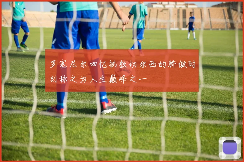 罗塞尼尔回忆执教切尔西的骄傲时刻称之为人生巅峰之一