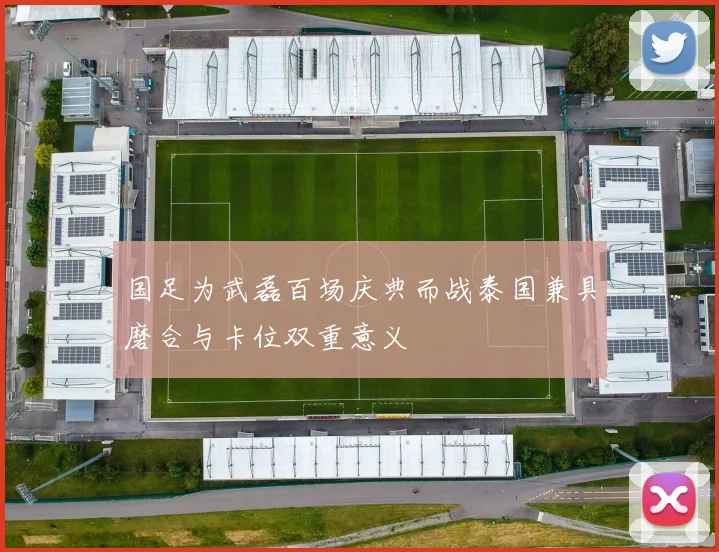 国足为武磊百场庆典而战泰国兼具磨合与卡位双重意义