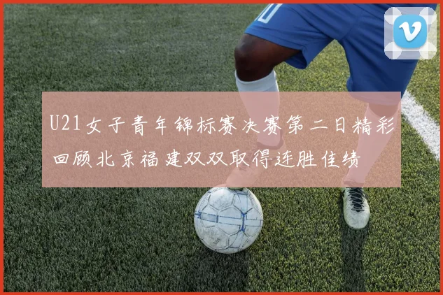 U21女子青年锦标赛决赛第二日精彩回顾北京福建双双取得连胜佳绩