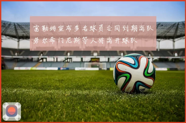 富勒姆宣布多名球员合同到期离队劳尔希门尼斯等人将离开球队