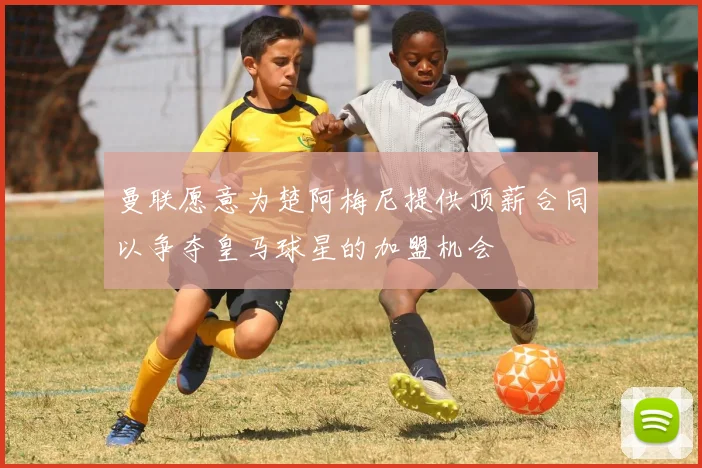 曼联愿意为楚阿梅尼提供顶薪合同以争夺皇马球星的加盟机会