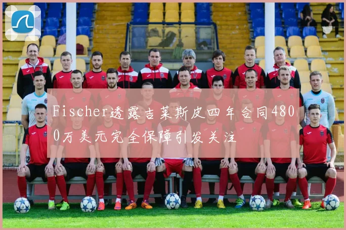 Fischer透露吉莱斯皮四年合同4800万美元完全保障引发关注