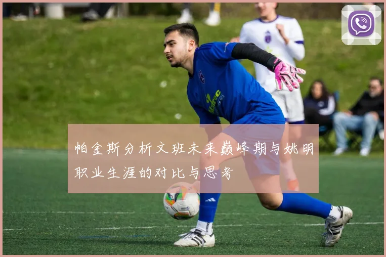 帕金斯分析文班未来巅峰期与姚明职业生涯的对比与思考