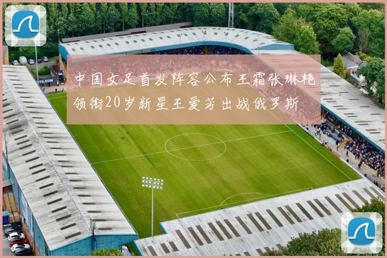 中国女足首发阵容公布王霜张琳艳领衔20岁新星王爱芳出战俄罗斯