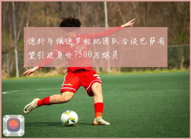 德科与佩德罗经纪团队洽谈巴萨有望引进身价7500万球员