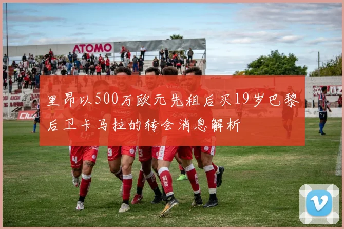 里昂以500万欧元先租后买19岁巴黎后卫卡马拉的转会消息解析