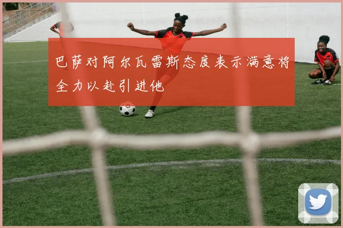 巴萨对阿尔瓦雷斯态度表示满意将全力以赴引进他