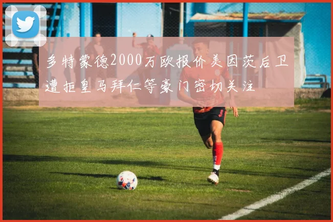多特蒙德2000万欧报价美因茨后卫遭拒皇马拜仁等豪门密切关注