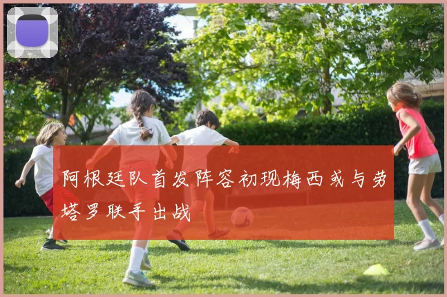 阿根廷队首发阵容初现梅西或与劳塔罗联手出战