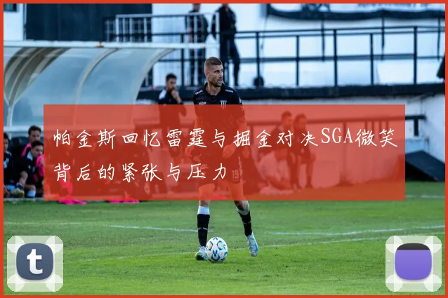 帕金斯回忆雷霆与掘金对决SGA微笑背后的紧张与压力