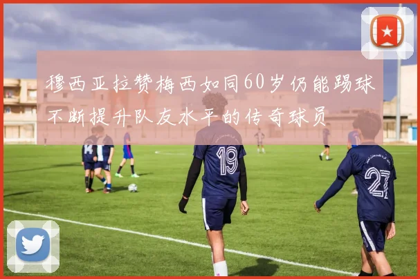 穆西亚拉赞梅西如同60岁仍能踢球不断提升队友水平的传奇球员