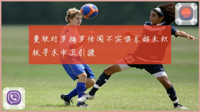 曼联对罗梅罗传闻不实俱乐部未积极寻求中卫引援