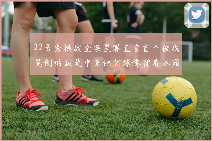 22号秀挑战全明星赛直言首个被我晃倒的就是申京他打球像背着冰箱一样笨重