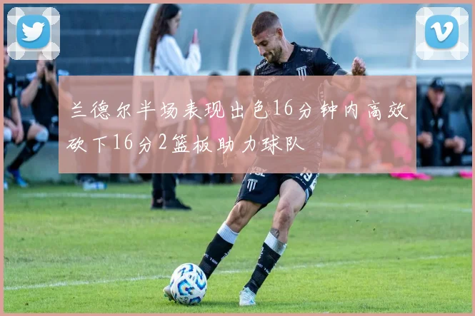 兰德尔半场表现出色16分钟内高效砍下16分2篮板助力球队