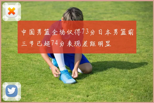 中国男篮全场仅得73分日本男篮前三节已超74分表现差距明显